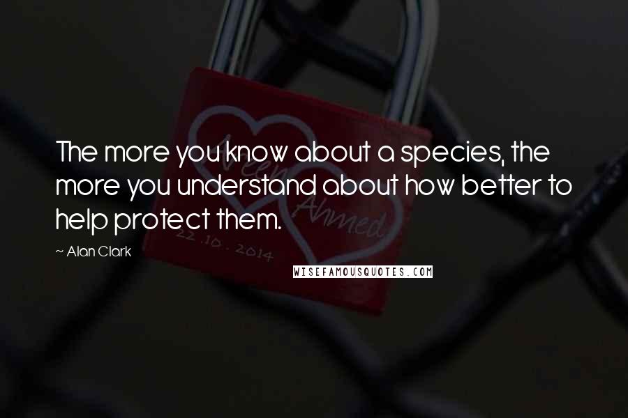 Alan Clark Quotes: The more you know about a species, the more you understand about how better to help protect them.