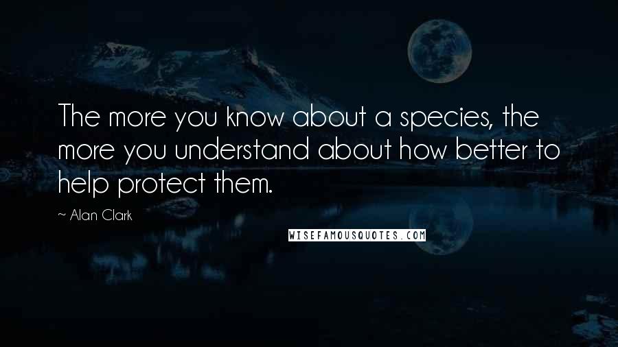 Alan Clark Quotes: The more you know about a species, the more you understand about how better to help protect them.