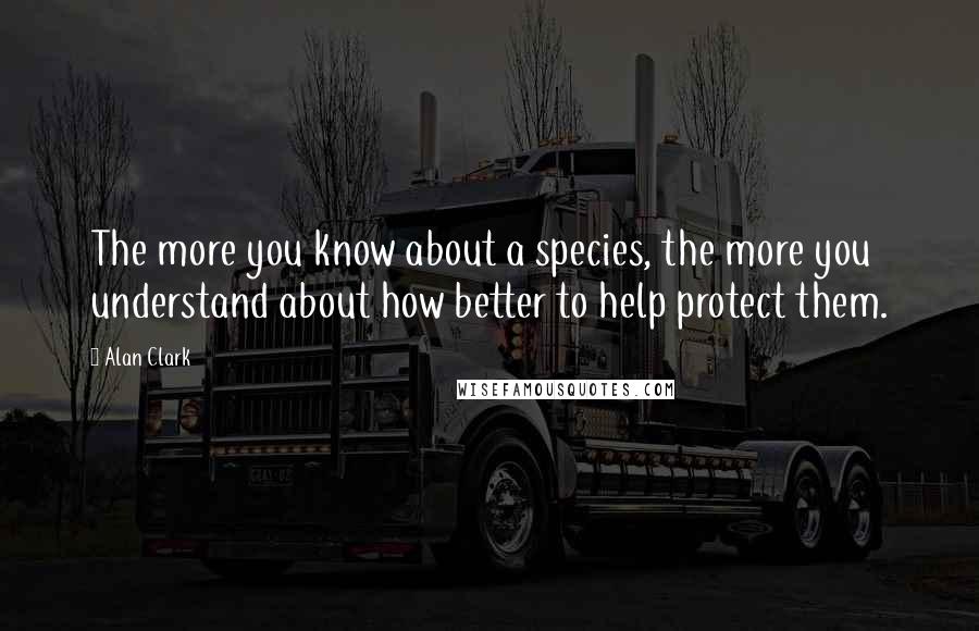 Alan Clark Quotes: The more you know about a species, the more you understand about how better to help protect them.