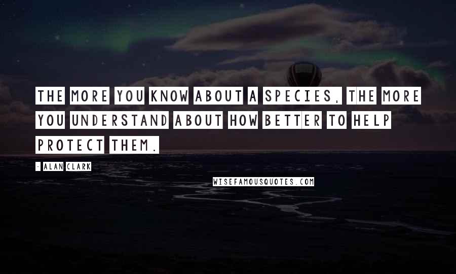 Alan Clark Quotes: The more you know about a species, the more you understand about how better to help protect them.