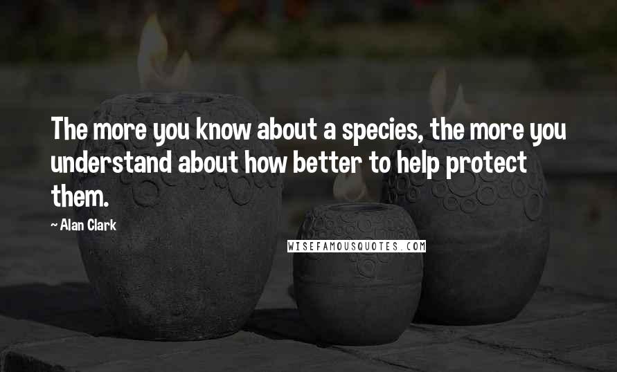 Alan Clark Quotes: The more you know about a species, the more you understand about how better to help protect them.