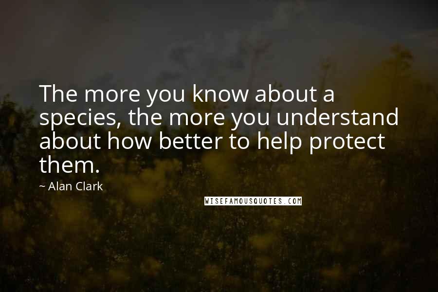 Alan Clark Quotes: The more you know about a species, the more you understand about how better to help protect them.