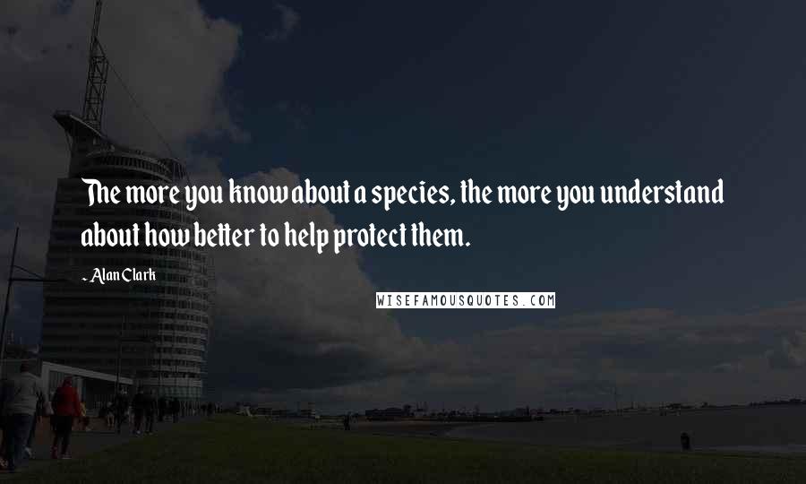 Alan Clark Quotes: The more you know about a species, the more you understand about how better to help protect them.