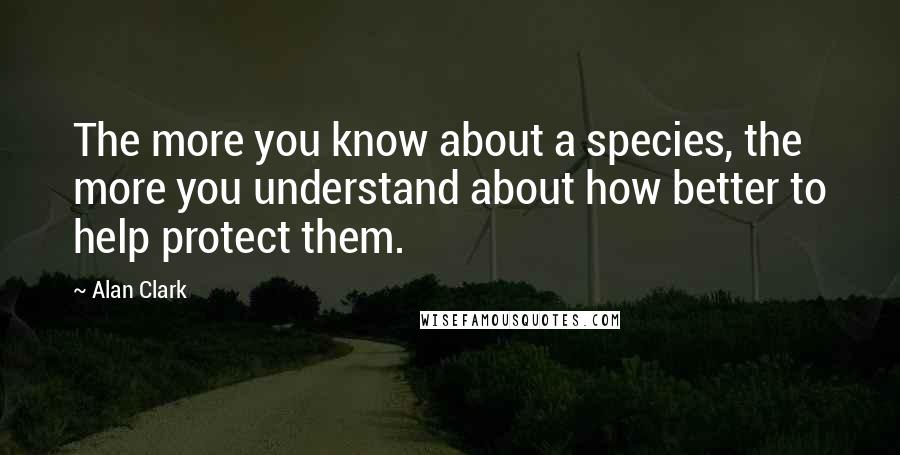 Alan Clark Quotes: The more you know about a species, the more you understand about how better to help protect them.