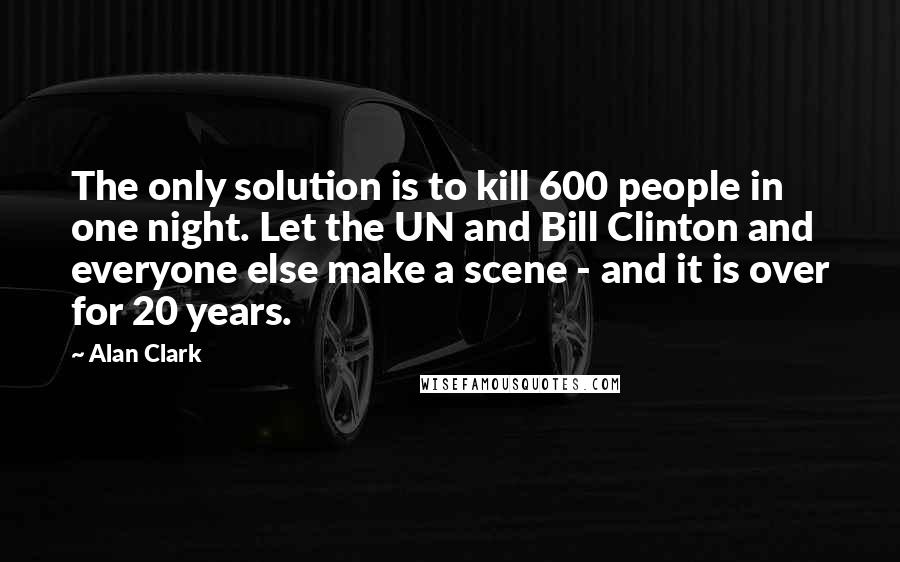 Alan Clark Quotes: The only solution is to kill 600 people in one night. Let the UN and Bill Clinton and everyone else make a scene - and it is over for 20 years.