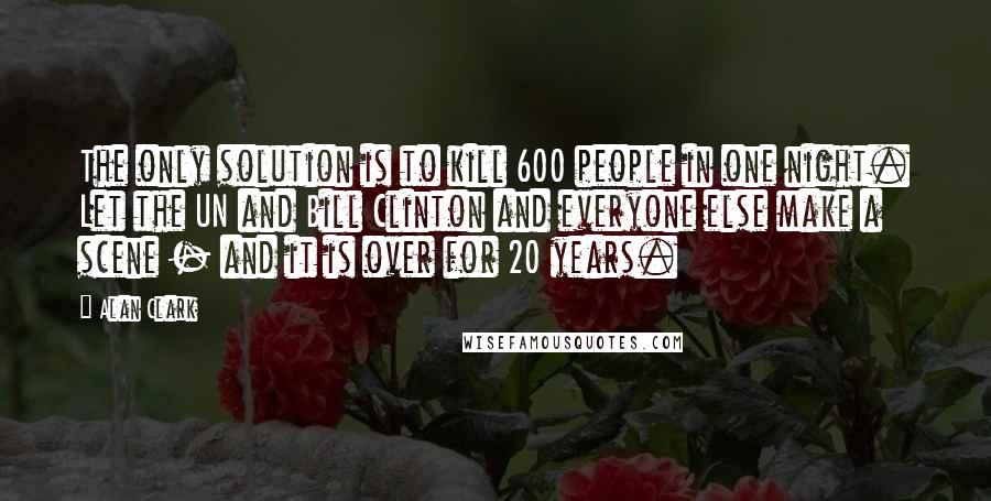 Alan Clark Quotes: The only solution is to kill 600 people in one night. Let the UN and Bill Clinton and everyone else make a scene - and it is over for 20 years.