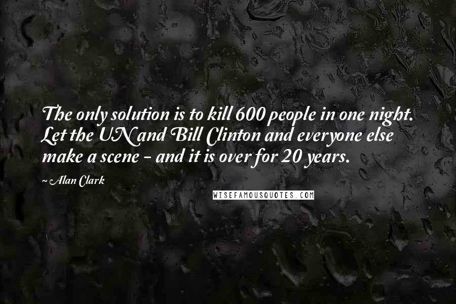 Alan Clark Quotes: The only solution is to kill 600 people in one night. Let the UN and Bill Clinton and everyone else make a scene - and it is over for 20 years.