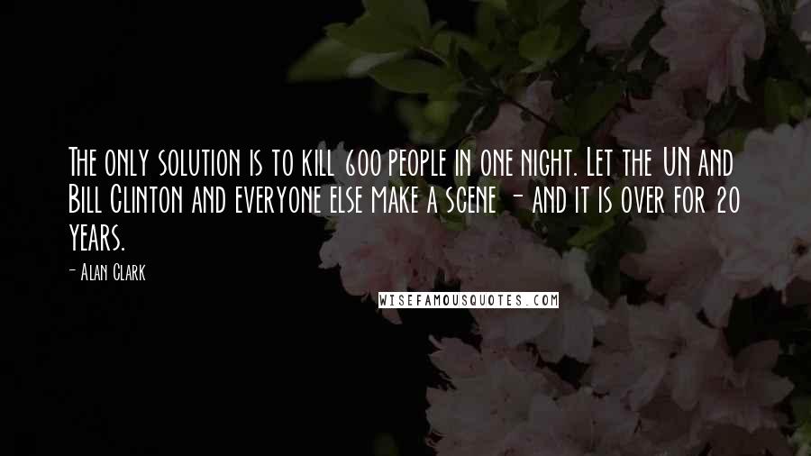 Alan Clark Quotes: The only solution is to kill 600 people in one night. Let the UN and Bill Clinton and everyone else make a scene - and it is over for 20 years.