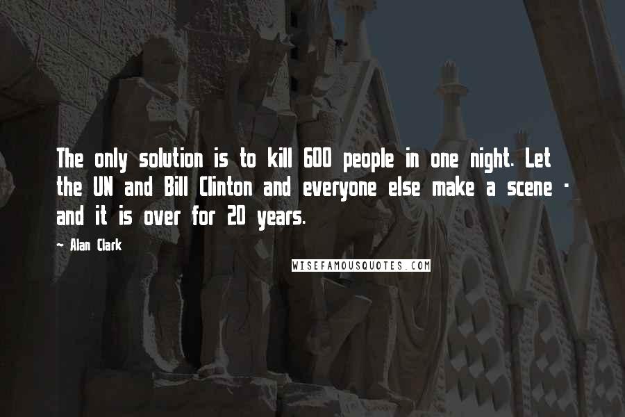 Alan Clark Quotes: The only solution is to kill 600 people in one night. Let the UN and Bill Clinton and everyone else make a scene - and it is over for 20 years.