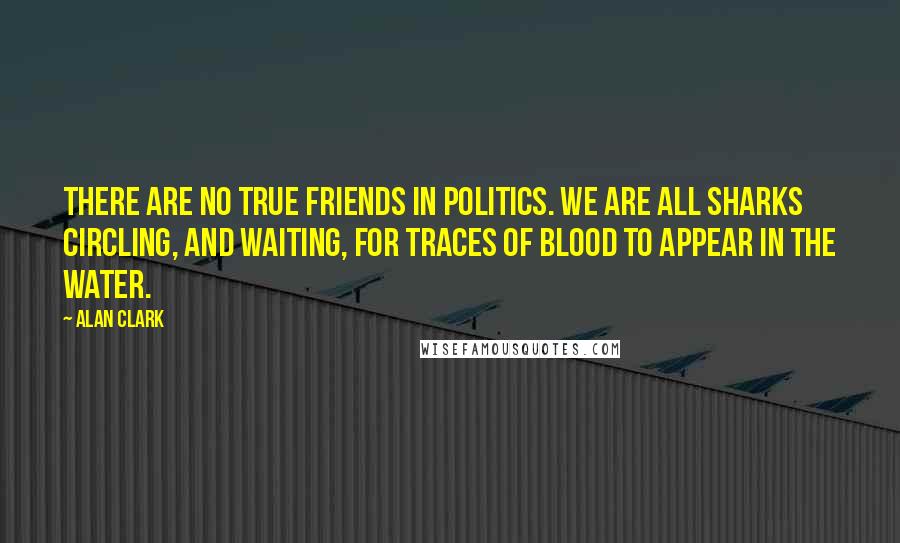 Alan Clark Quotes: There are no true friends in politics. We are all sharks circling, and waiting, for traces of blood to appear in the water.