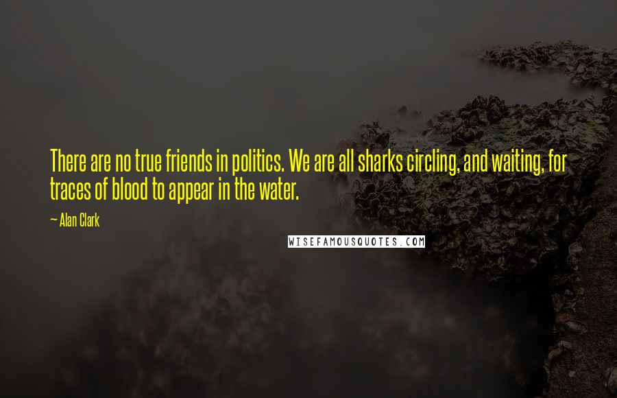 Alan Clark Quotes: There are no true friends in politics. We are all sharks circling, and waiting, for traces of blood to appear in the water.