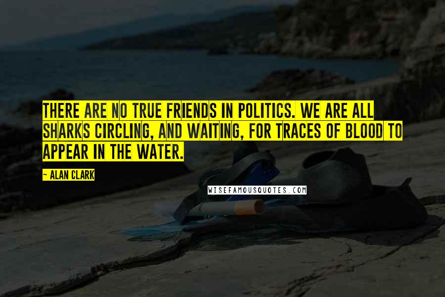 Alan Clark Quotes: There are no true friends in politics. We are all sharks circling, and waiting, for traces of blood to appear in the water.