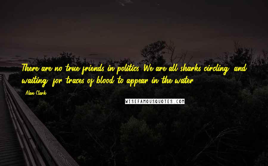 Alan Clark Quotes: There are no true friends in politics. We are all sharks circling, and waiting, for traces of blood to appear in the water.