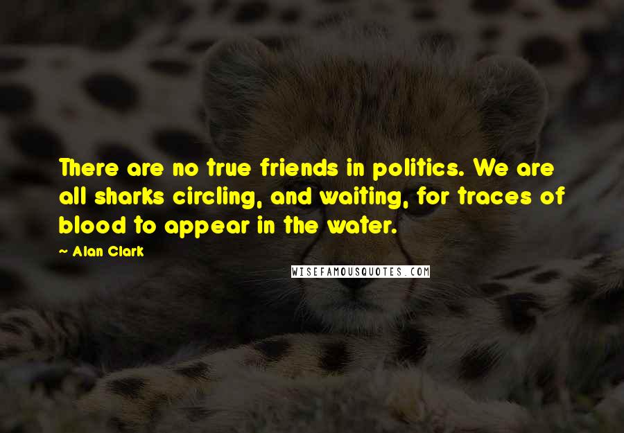 Alan Clark Quotes: There are no true friends in politics. We are all sharks circling, and waiting, for traces of blood to appear in the water.