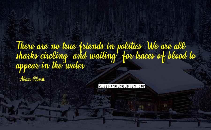 Alan Clark Quotes: There are no true friends in politics. We are all sharks circling, and waiting, for traces of blood to appear in the water.