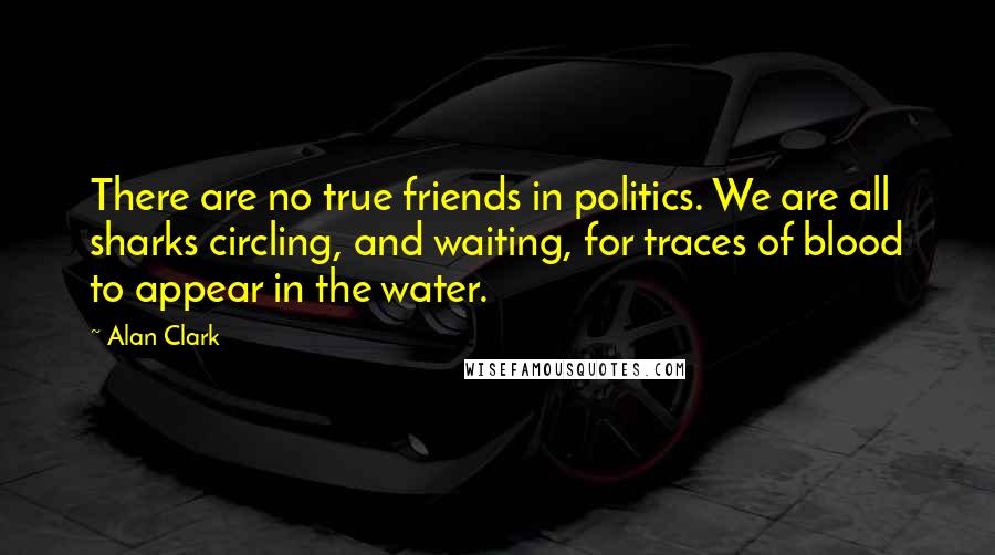 Alan Clark Quotes: There are no true friends in politics. We are all sharks circling, and waiting, for traces of blood to appear in the water.