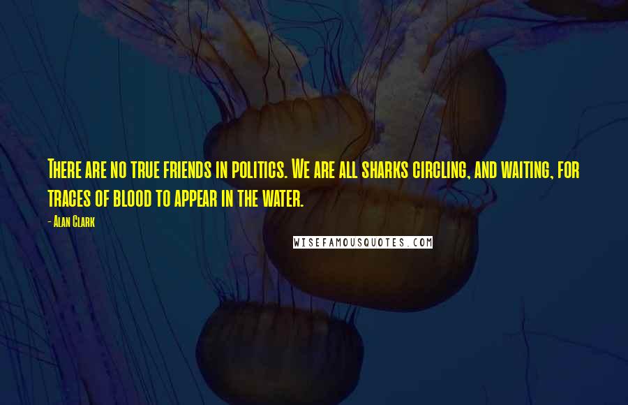 Alan Clark Quotes: There are no true friends in politics. We are all sharks circling, and waiting, for traces of blood to appear in the water.