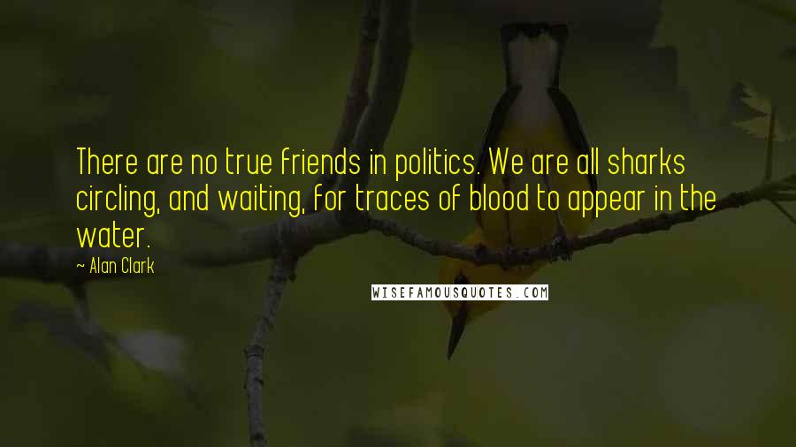 Alan Clark Quotes: There are no true friends in politics. We are all sharks circling, and waiting, for traces of blood to appear in the water.