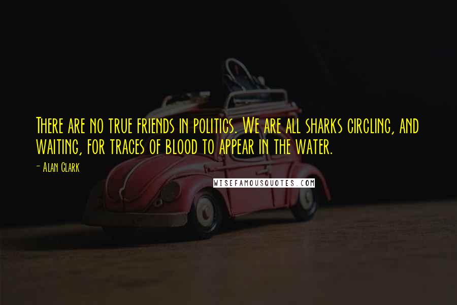 Alan Clark Quotes: There are no true friends in politics. We are all sharks circling, and waiting, for traces of blood to appear in the water.