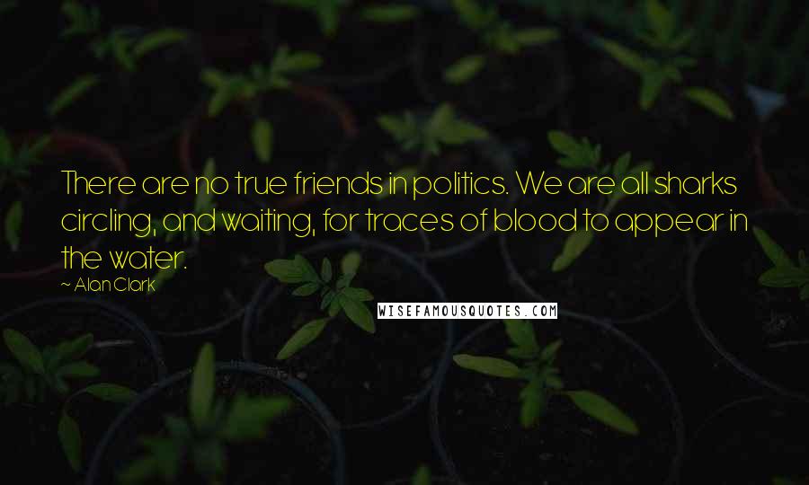 Alan Clark Quotes: There are no true friends in politics. We are all sharks circling, and waiting, for traces of blood to appear in the water.