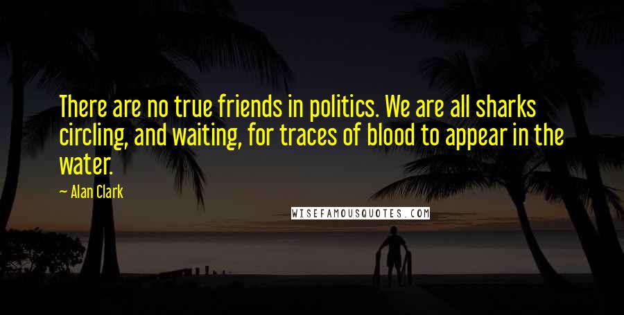 Alan Clark Quotes: There are no true friends in politics. We are all sharks circling, and waiting, for traces of blood to appear in the water.