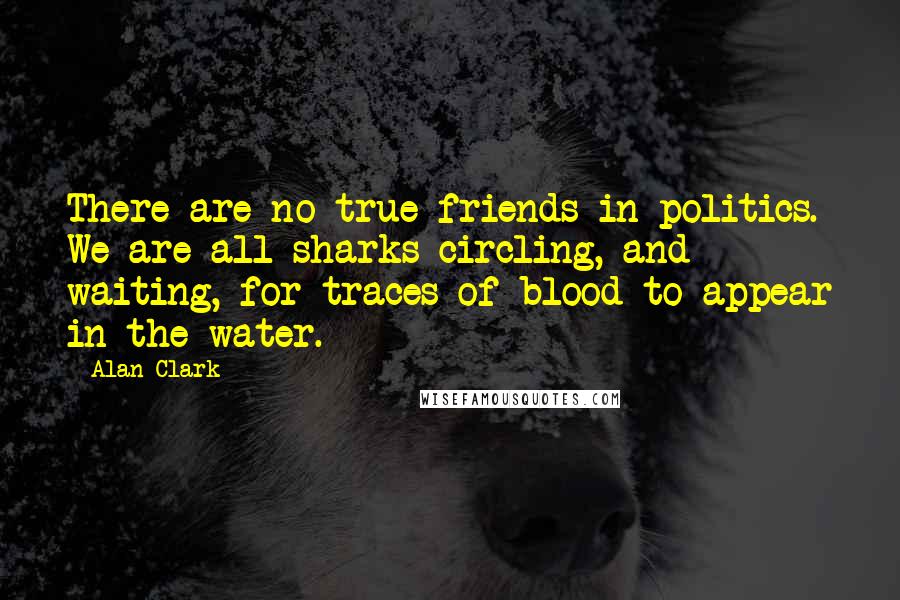 Alan Clark Quotes: There are no true friends in politics. We are all sharks circling, and waiting, for traces of blood to appear in the water.