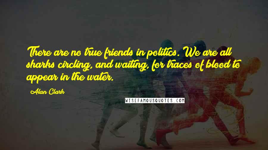 Alan Clark Quotes: There are no true friends in politics. We are all sharks circling, and waiting, for traces of blood to appear in the water.