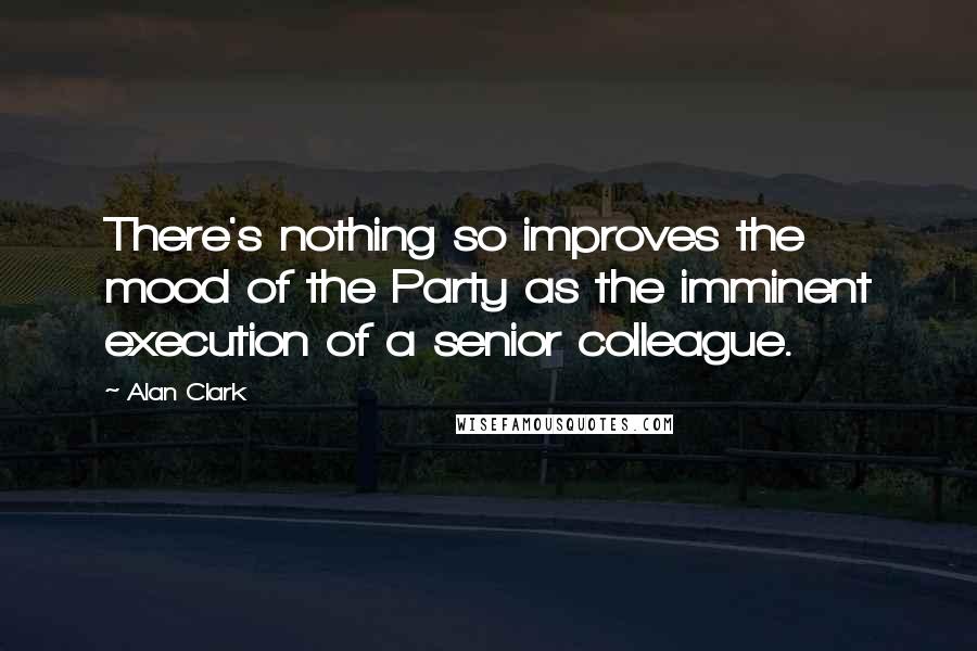 Alan Clark Quotes: There's nothing so improves the mood of the Party as the imminent execution of a senior colleague.