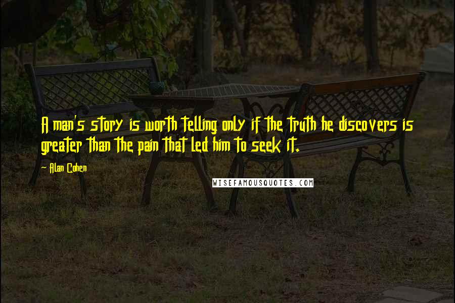 Alan Cohen Quotes: A man's story is worth telling only if the truth he discovers is greater than the pain that led him to seek it.