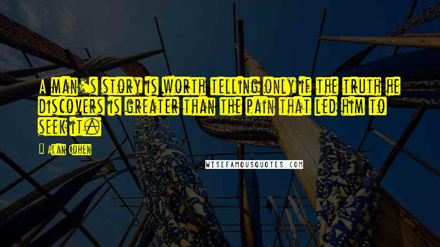 Alan Cohen Quotes: A man's story is worth telling only if the truth he discovers is greater than the pain that led him to seek it.