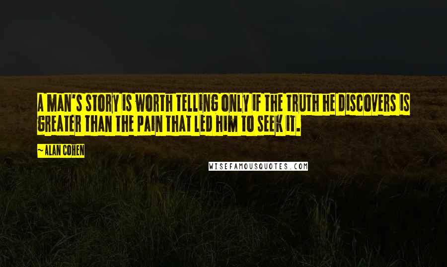 Alan Cohen Quotes: A man's story is worth telling only if the truth he discovers is greater than the pain that led him to seek it.