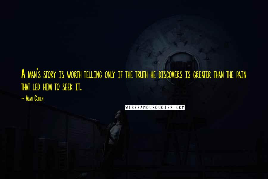 Alan Cohen Quotes: A man's story is worth telling only if the truth he discovers is greater than the pain that led him to seek it.