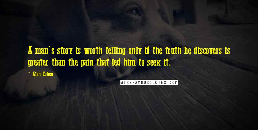 Alan Cohen Quotes: A man's story is worth telling only if the truth he discovers is greater than the pain that led him to seek it.