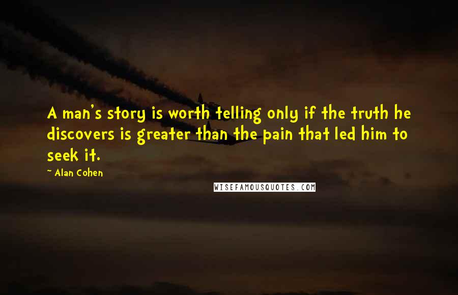 Alan Cohen Quotes: A man's story is worth telling only if the truth he discovers is greater than the pain that led him to seek it.