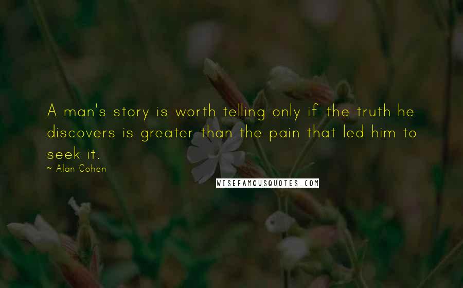 Alan Cohen Quotes: A man's story is worth telling only if the truth he discovers is greater than the pain that led him to seek it.