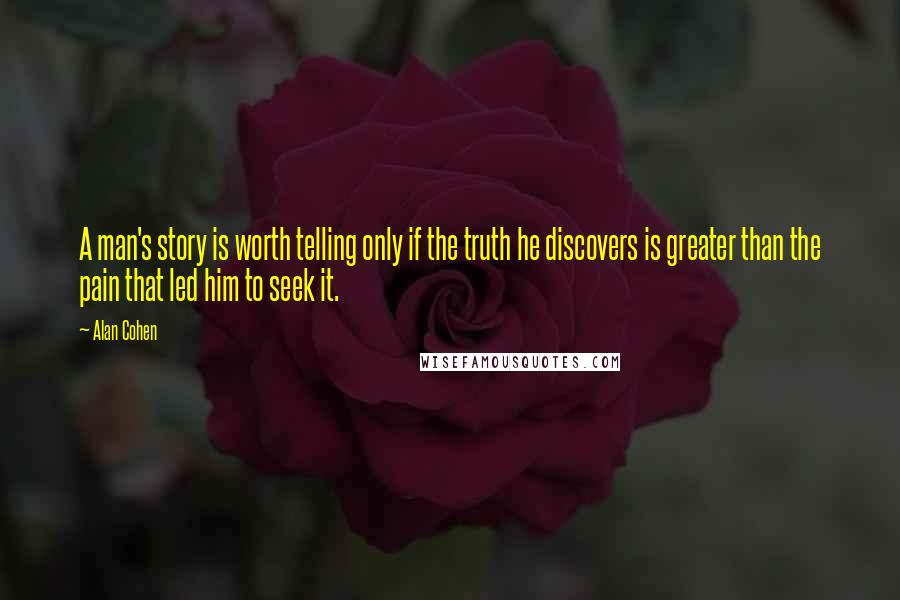 Alan Cohen Quotes: A man's story is worth telling only if the truth he discovers is greater than the pain that led him to seek it.