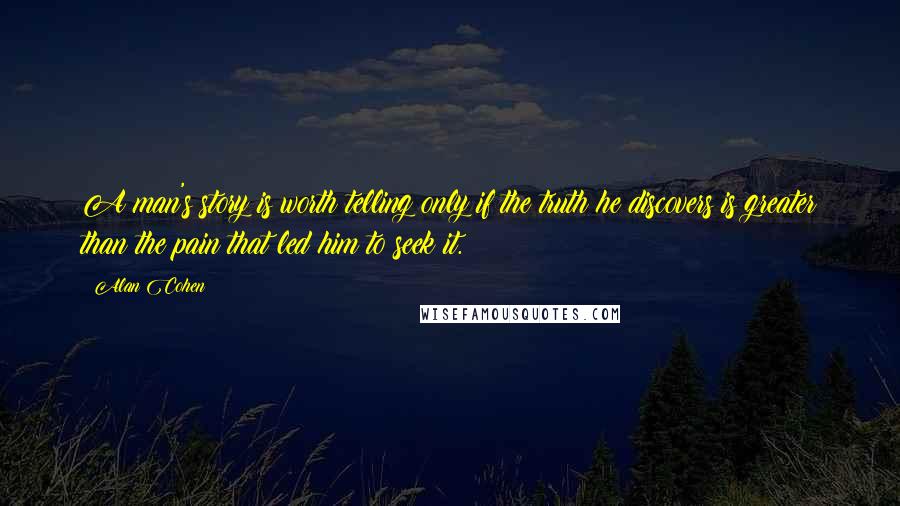 Alan Cohen Quotes: A man's story is worth telling only if the truth he discovers is greater than the pain that led him to seek it.