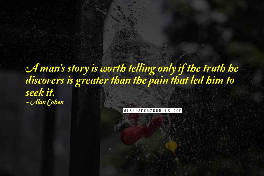 Alan Cohen Quotes: A man's story is worth telling only if the truth he discovers is greater than the pain that led him to seek it.