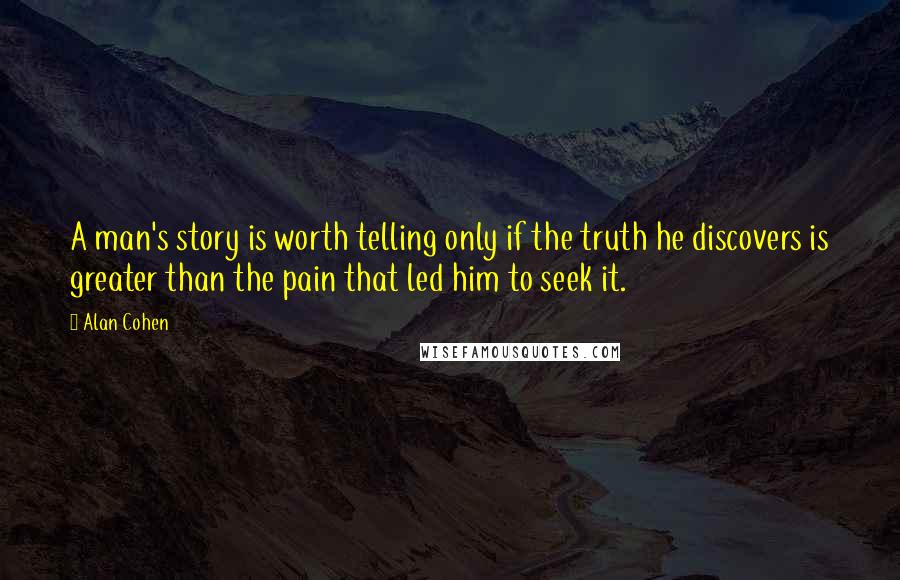 Alan Cohen Quotes: A man's story is worth telling only if the truth he discovers is greater than the pain that led him to seek it.