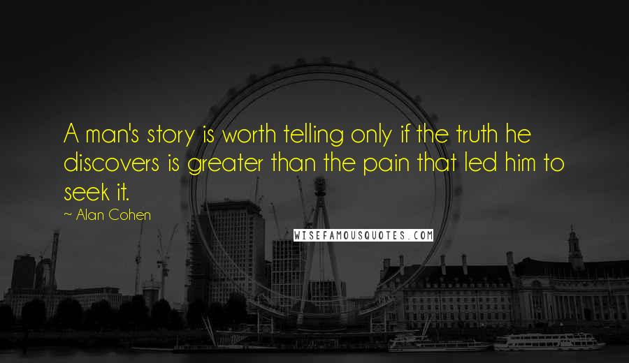 Alan Cohen Quotes: A man's story is worth telling only if the truth he discovers is greater than the pain that led him to seek it.