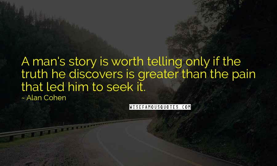 Alan Cohen Quotes: A man's story is worth telling only if the truth he discovers is greater than the pain that led him to seek it.