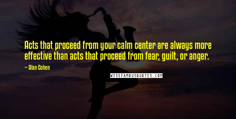 Alan Cohen Quotes: Acts that proceed from your calm center are always more effective than acts that proceed from fear, guilt, or anger.