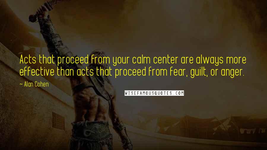 Alan Cohen Quotes: Acts that proceed from your calm center are always more effective than acts that proceed from fear, guilt, or anger.