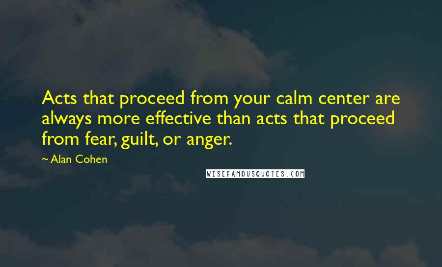 Alan Cohen Quotes: Acts that proceed from your calm center are always more effective than acts that proceed from fear, guilt, or anger.