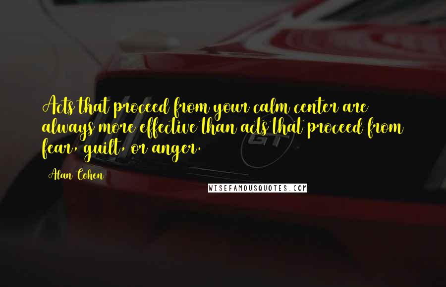 Alan Cohen Quotes: Acts that proceed from your calm center are always more effective than acts that proceed from fear, guilt, or anger.