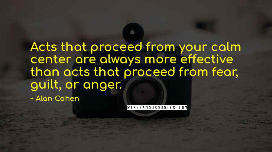 Alan Cohen Quotes: Acts that proceed from your calm center are always more effective than acts that proceed from fear, guilt, or anger.