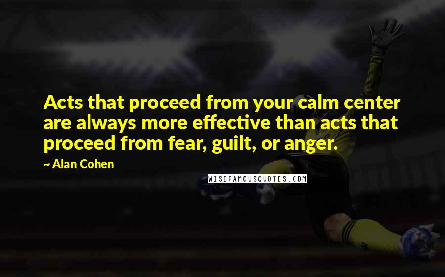 Alan Cohen Quotes: Acts that proceed from your calm center are always more effective than acts that proceed from fear, guilt, or anger.