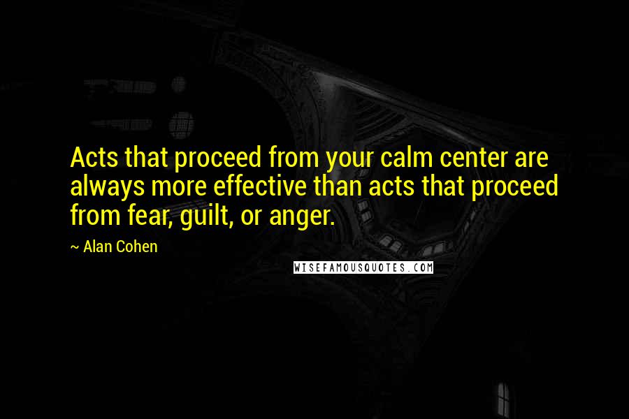 Alan Cohen Quotes: Acts that proceed from your calm center are always more effective than acts that proceed from fear, guilt, or anger.