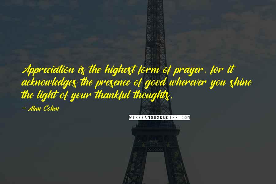 Alan Cohen Quotes: Appreciation is the highest form of prayer, for it acknowledges the presence of good wherever you shine the light of your thankful thoughts.