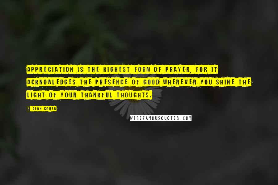 Alan Cohen Quotes: Appreciation is the highest form of prayer, for it acknowledges the presence of good wherever you shine the light of your thankful thoughts.